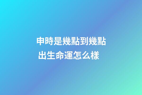 申時是幾點到幾點 出生命運怎么樣
